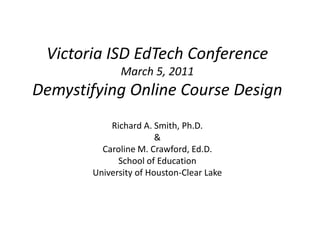 Victoria ISD EdTech Conference
             March 5, 2011
Demystifying Online Course Design
           Richard A. Smith, Ph.D.
                       &
         Caroline M. Crawford, Ed.D.
             School of Education
       University of Houston-Clear Lake
 