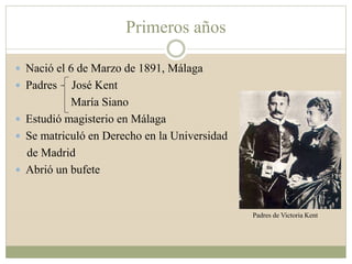 Primeros años
 Nació el 6 de Marzo de 1891, Málaga
 Padres José Kent
María Siano
 Estudió magisterio en Málaga
 Se matriculó en Derecho en la Universidad
de Madrid
 Abrió un bufete
Padres de Victoria Kent
 
