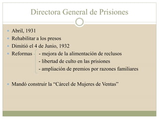 Directora General de Prisiones
 Abril, 1931
 Rehabilitar a los presos
 Dimitió el 4 de Junio, 1932
 Reformas - mejora de la alimentación de reclusos
- libertad de culto en las prisiones
- ampliación de premios por razones familiares
 Mandó construir la “Cárcel de Mujeres de Ventas”
 