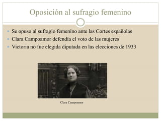Oposición al sufragio femenino
 Se opuso al sufragio femenino ante las Cortes españolas
 Clara Campoamor defendía el voto de las mujeres
 Victoria no fue elegida diputada en las elecciones de 1933
Clara Campoamor
 