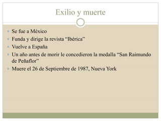 Exilio y muerte
 Se fue a México
 Funda y dirige la revista “Ibérica”
 Vuelve a España
 Un año antes de morir le concedieron la medalla “San Raimundo
de Peñaflor”
 Muere el 26 de Septiembre de 1987, Nueva York
 