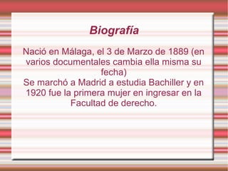 Biografía
Nació en Málaga, el 3 de Marzo de 1889 (en
varios documentales cambia ella misma su
fecha)
Se marchó a Madrid a estudia Bachiller y en
1920 fue la primera mujer en ingresar en la
Facultad de derecho.
 