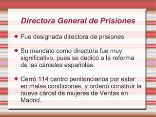 Directora General de Prisiones
 Fue designada directora de prisiones
 Su mandato como directora fue muy
significativo, pues se dedicó a la reforma
de las cárceles españolas.
 Cerró 114 centro penitenciarios por estar
en malas condiciones, y ordenó construir la
nueva cárcel de mujeres de Ventas en
Madrid.
 