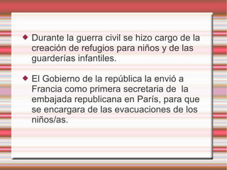  Durante la guerra civil se hizo cargo de la
creación de refugios para niños y de las
guarderías infantiles.
 El Gobierno de la república la envió a
Francia como primera secretaria de la
embajada republicana en París, para que
se encargara de las evacuaciones de los
niños/as.
 