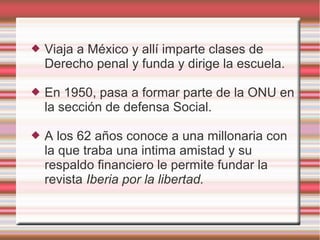  Viaja a México y allí imparte clases de
Derecho penal y funda y dirige la escuela.
 En 1950, pasa a formar parte de la ONU en
la sección de defensa Social.
 A los 62 años conoce a una millonaria con
la que traba una intima amistad y su
respaldo financiero le permite fundar la
revista Iberia por la libertad.
 