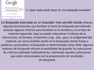                             2- ¿Qué cosas puedo hacer en una búsqueda avanzada?La Busqueda avanzada es un buscador mas sencillo donde ofrecen algunas herramientas que facilitan la tarea de búsqueda permitiendo precisar algunos criterios para focalizar en la temática y en el tipo de material requerido. Aquí se puede seleccionar el idioma de la información, el formato, el dominio (.org, .edu, .gov), la antigüedad del material, así como también omitir en la búsqueda ciertas frases o palabras y puntualizar la búsqueda en determinados sitios Web. Algunos motores de búsqueda ofrecen la posibilidad de guardar las selecciones de criterios utilizados habitualmente, sobretodo aquellas selecciones que están relacionadas con la presentación de resultadosde búsqueda