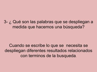 3- ¿ Qué son las palabras que se despliegan a medida que hacemos una búsqueda?Cuando se escribe lo que se  necesita se despliegan diferentes resultados relacionados con terminos de la busqueda.
