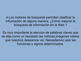 4-Los motores de búsqueda permiten clasificar la información de alguna manera, ¿Cómo mejorar la búsqueda de información en la Web ?Es muy importante la eleccion de palabras claves que  se elija como un resultado las noticias,imágenes videos que nosotros deseamos ver. Necesitamos usar las funciones y signos determinados.