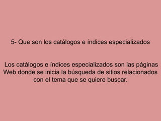 5- Que son los catálogos e índices especializados Los catálogos e índices especializados son las páginas Web donde se inicia la búsqueda de sitios relacionados con el tema que se quiere buscar.