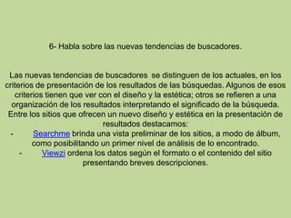 6- Habla sobre las nuevas tendencias de buscadores.Las nuevas tendencias de buscadores se distinguen de los actuales, en los criterios de presentación de los resultados de las búsquedas. Algunos de esos criterios tienen que ver con el diseño y la estética; otros se refieren a una organización de los resultados interpretando el significado de la búsqueda.Entre los sitios que ofrecen un nuevo diseño y estética en la presentación de resultados destacamos:-         Searchme brinda una vista preliminar de los sitios, a modo de álbum, como posibilitando un primer nivel de análisis de lo encontrado.-         Viewzi ordena los datos según el formato o el contenido del sitio presentando breves descripciones. 