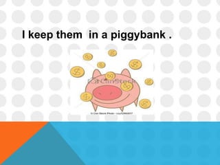I keep them in a piggybank .
 