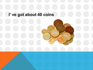 I’ ve got about 40 coins
 