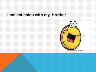 I collect coins with my brother
 