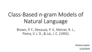 Class-Based n-gram Models of
Natural Language
Victoria Lawlor
1/23/2019
Brown, P. F., Desouza, P. V., Mercer, R. L.,
Pietra, V. J. D., & Lai, J. C. (1992).
 