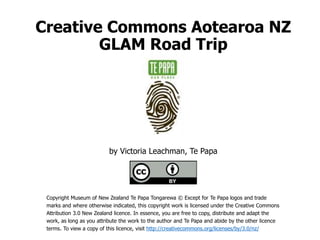 Creative Commons Aotearoa NZ
GLAM Road Trip
by Victoria Leachman, Te Papa
Copyright Museum of New Zealand Te Papa Tongarewa © Except for Te Papa logos and trade
marks and where otherwise indicated, this copyright work is licensed under the Creative Commons
Attribution 3.0 New Zealand licence. In essence, you are free to copy, distribute and adapt the
work, as long as you attribute the work to the author and Te Papa and abide by the other licence
terms. To view a copy of this licence, visit http://creativecommons.org/licenses/by/3.0/nz/
 