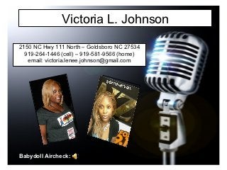 Victoria L. Johnson

2150 NC Hwy 111 North – Goldsboro NC 27534
  919-264-1446 (cell) – 919-581-9566 (home)
   email: victoria.lenee.johnson@gmail.com




Babydoll Aircheck:
 