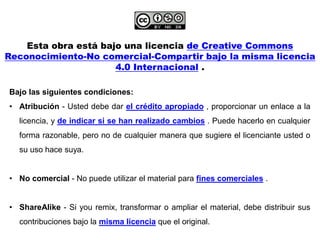Esta obra está bajo una licencia de Creative Commons
Reconocimiento-No comercial-Compartir bajo la misma licencia
4.0 Internacional .
Bajo las siguientes condiciones:
• Atribución - Usted debe dar el crédito apropiado , proporcionar un enlace a la
licencia, y de indicar si se han realizado cambios . Puede hacerlo en cualquier
forma razonable, pero no de cualquier manera que sugiere el licenciante usted o
su uso hace suya.
• No comercial - No puede utilizar el material para fines comerciales .
• ShareAlike - Si you remix, transformar o ampliar el material, debe distribuir sus
contribuciones bajo la misma licencia que el original.
 