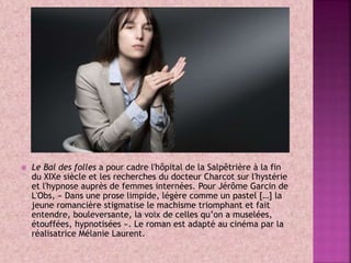  Le Bal des folles a pour cadre l'hôpital de la Salpêtrière à la fin
du XIXe siècle et les recherches du docteur Charcot sur l'hystérie
et l'hypnose auprès de femmes internées. Pour Jérôme Garcin de
L'Obs, « Dans une prose limpide, légère comme un pastel […] la
jeune romancière stigmatise le machisme triomphant et fait
entendre, bouleversante, la voix de celles qu’on a muselées,
étouffées, hypnotisées ». Le roman est adapté au cinéma par la
réalisatrice Mélanie Laurent.
 
