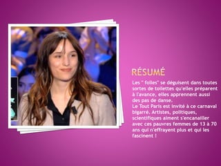 Les " folles" se déguisent dans toutes
sortes de toilettes qu'elles préparent
à l'avance, elles apprennent aussi
des pas de danse.
Le Tout Paris est invité à ce carnaval
bigarré. Artistes, politiques,
scientifiques aiment s'encanailler
avec ces pauvres femmes de 13 à 70
ans qui n'effrayent plus et qui les
fascinent !
 