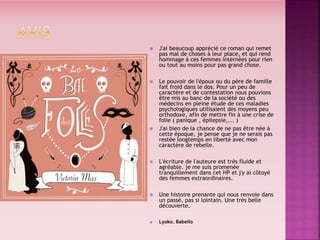  J'ai beaucoup apprécié ce roman qui remet
pas mal de choses à leur place, et qui rend
hommage à ces femmes internées pour rien
ou tout au moins pour pas grand chose.
 Le pouvoir de l'époux ou du père de famille
fait froid dans le dos. Pour un peu de
caractère et de contestation nous pouvions
être mis au banc de la société ou des
médecins en pleine étude de ces maladies
psychologiques utilisaient des moyens peu
orthodoxe, afin de mettre fin à une crise de
folie ( panique , épilepsie,... )
 J'ai bien de la chance de ne pas être née à
cette époque, je pense que je ne serais pas
restée longtemps en liberté avec mon
caractère de rebelle.
 L'écriture de l'auteure est très fluide et
agréable. je me suis promenée
tranquillement dans cet HP et j'y ai côtoyé
des femmes extraordinaires.
 Une histoire prenante qui nous renvoie dans
un passé, pas si lointain. Une très belle
découverte.
 Lyoko. Babelio
 