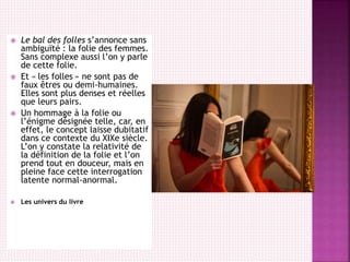  Le bal des folles s’annonce sans
ambiguïté : la folie des femmes.
Sans complexe aussi l’on y parle
de cette folie.
 Et « les folles » ne sont pas de
faux êtres ou demi-humaines.
Elles sont plus denses et réelles
que leurs pairs.
 Un hommage à la folie ou
l’énigme désignée telle, car, en
effet, le concept laisse dubitatif
dans ce contexte du XIXe siècle.
L’on y constate la relativité de
la définition de la folie et l’on
prend tout en douceur, mais en
pleine face cette interrogation
latente normal-anormal.
 Les univers du livre
 