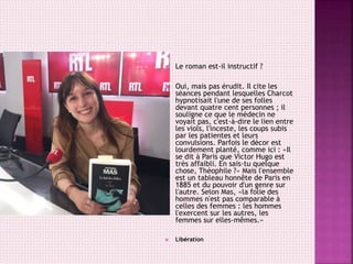  Le roman est-il instructif ?
 Oui, mais pas érudit. Il cite les
séances pendant lesquelles Charcot
hypnotisait l'une de ses folles
devant quatre cent personnes ; il
souligne ce que le médecin ne
voyait pas, c'est-à-dire le lien entre
les viols, l'inceste, les coups subis
par les patientes et leurs
convulsions. Parfois le décor est
lourdement planté, comme ici : «Il
se dit à Paris que Victor Hugo est
très affaibli. En sais-tu quelque
chose, Théophile ?» Mais l'ensemble
est un tableau honnête de Paris en
1885 et du pouvoir d'un genre sur
l'autre. Selon Mas, «la folie des
hommes n'est pas comparable à
celles des femmes : les hommes
l'exercent sur les autres, les
femmes sur elles-mêmes.»
 Libération
 