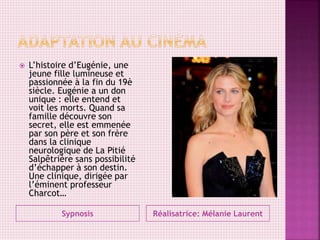 Sypnosis Réalisatrice: Mélanie Laurent
 L’histoire d’Eugénie, une
jeune fille lumineuse et
passionnée à la fin du 19è
siècle. Eugénie a un don
unique : elle entend et
voit les morts. Quand sa
famille découvre son
secret, elle est emmenée
par son père et son frère
dans la clinique
neurologique de La Pitié
Salpêtrière sans possibilité
d’échapper à son destin.
Une clinique, dirigée par
l’éminent professeur
Charcot…
 