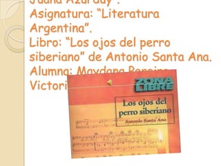 Juana Azurduy”.
Asignatura: “Literatura
Argentina”.
Libro: “Los ojos del perro
siberiano” de Antonio Santa Ana.
Alumna: Maydana Pereira
Victoria.
 