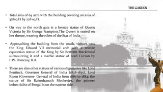 • Total area of 64 acre with the building covering an area of
338sq.Ft by 228 sq.Ft.
• On way to the north gate is a bronze statue of Queen
Victoria by Sir George Frampton.The Queen is seated on
her throne, wearing the robes of the Star of India.
• Approaching the building from the south, visitors pass
the King Edward VII memorial arch with a bronze
equestrian statue of the King by Sir Bertram Mackennal
surmounting it and a marble statue of Lord Curzon by
F.W. Pomeroy, R.A.
• There are also other statues of various dignitaries like Lord
Bentinck, Governor General of India (1828-1835), Lord
Ripon (Governor- General of India from 1880 to 1884; the
statue of Sir Rajendranath Mookerjee, the pioneer
industrialist of Bengal is on the eastern side.
THE GARDEN
 
