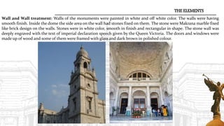 THE ELEMENTS
Wall and Wall treatment: Walls of the monuments were painted in white and off white color. The walls were having
smooth finish. Inside the dome the side area on the wall had stones fixed on them. The stone were Makrana marble fixed
like brick design on the walls. Stones were in white color, smooth in finish and rectangular in shape. The stone wall was
deeply engraved with the text of imperial declaration speech given by the Queen Victoria. The doors and windows were
made up of wood and some of them were framed with glass and dark brown in polished colour.
 