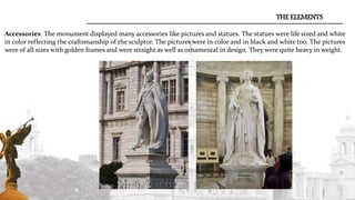 Accessories: The monument displayed many accessories like pictures and statues. The statues were life sized and white
in color reflecting the craftsmanship of the sculptor. The pictures were in color and in black and white too. The pictures
were of all sizes with golden frames and were straight as well as ornamental in design. They were quite heavy in weight.
THE ELEMENTS
 