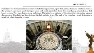 Furniture: The furniture in the monument included storage cabinets, open shelf, tables, chairs and side table. Some of
the furniture’s were made up of Mahogany wood with polish applied on them. They were having smooth finish, dark
brown in color. They were heavy, strong and sturdy. The tables were made up of Sheraton style with straight legs and
sharp corners. The chairs had legs designed like ball and claw types. The back of the chair had curved design due to
which it is called ribbon back chairs.
THE ELEMENTS
 