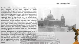 THE ARCHITECTURE
The Victoria Memorial's architect was William Emerson (1843–
1924), president of the Royal Institute of British
Architects. The design is in the Indo-Saracenic revivalist
style which uses a mixture of British and Mughal elements
with Venetian, Egyptian, Deccani and Islamic architectural
influences. The building is 338 by 228 feet (103 by 69 m) and
rises to a height of 184 feet (56 m). It is constructed of
white Makrana marble. The gardens of the Victoria Memorial
were designed by Lord Redesdale and David Prain. Emerson's
assistant, Vincent Jerome Esch, designed the bridge of the
north aspect and the garden gates. In 1902, Emerson engaged
Esch to sketch his original design for the Victoria Memorial.
After designing the temporary exhibition building for
the Delhi Durbar of 1903, Curzon found Esch to be a suitable
assistant for Emerson.
Atop the central dome of the Victoria Memorial is the 16 ft
(4.9 m) figure of the Angel of Victory. Surrounding the dome
are allegorical sculptures including Art, Architecture, Justice,
and Charity and above the North Porch
are Motherhood, Prudence and Learning. In design it echos
the Taj Mahal with its dome, four subsidiaries, octagonal-
domed chhatris, high portals, terrace, and domed corner
towers.
 
