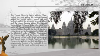 THE MUSEUM
The Victoria Memorial has 25 galleries. These
include the royal gallery, the national leaders
gallery, the portrait gallery, central hall, the
sculpture gallery, the arms and armoury gallery
and the newer, Calcutta gallery. The Victoria
Memorial has the largest single collection of the
works of Thomas Daniell (1749–1840) and his
nephew, William Daniell (1769–1837). It also has a
collection of rare and antiquarian books such as
the illustrated works of William Shakespeare,
the Arabian Nights and the Rubaiyat by Omar
Khayyam as well as books about kathak dance
and thumri music by Nawab Wajid Ali Shah.
However, the galleries and their exhibitions, the
programmatic elements of the memorial do not
compete with the purely architectural spaces or
void.
 
