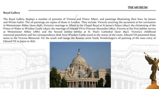 THE MUSEUM
Royal Gallery
The Royal Gallery displays a number of portraits of Victoria and Prince Albert, and paintings illustrating their lives, by Jansen
and Winter halter. The oil paintings are copies of those in London. They include: Victoria receiving the sacrament at her coronation
in Westminster Abbey (June 1838); Victoria's marriage to Albert in the Chapel Royal at St James's Palace (1840); the christening of the
Prince of Wales in Windsor Castle (1842); the marriage of Edward VII to Princess Alexandra (1863); Victoria at the First Jubilee service
at Westminster Abbey (1887) and the Second Jubilee service at St. Paul's Cathedral (June 1897). Victoria's childhood
rosewood pianoforte and her correspondence desk from Windsor Castle stand in the centre of the room. Edward VII presented these
items to the Victoria Memorial. On the south wall hangs the Russian artist Vasily Vereshchagin's oil painting of the state entry of
Edward VII in Jaipur in 1876.
 