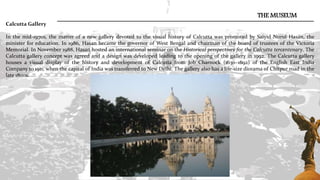 THE MUSEUM
Calcutta Gallery
In the mid-1970s, the matter of a new gallery devoted to the visual history of Calcutta was promoted by Saiyid Nurul Hasan, the
minister for education. In 1986, Hasan became the governor of West Bengal and chairman of the board of trustees of the Victoria
Memorial. In November 1988, Hasan hosted an international seminar on the Historical perspectives for the Calcutta tercentenary. The
Calcutta gallery concept was agreed and a design was developed leading to the opening of the gallery in 1992. The Calcutta gallery
houses a visual display of the history and development of Calcutta from Job Charnock (1630–1692) of the English East India
Company to 1911, when the capital of India was transferred to New Delhi. The gallery also has a life-size diorama of Chitpur road in the
late 1800s.
 