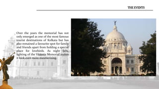 THE EVENTS
Over the years the memorial has not
only emerged as one of the most famous
tourist destinations of Kolkata but has
also remained a favourite spot for family
and friends apart from holding a special
place for lovebirds. As night falls,
lighting of the Victoria Memorial makes
it look even more mesmerizing.
 