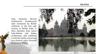 Indo Saracenic Revival
Architecture - Architectural
style movement by British
architects in the late 19th
century in British India. It
drew elements from native
Indo-Islamic and Indian
architecture, and combined
it with the Gothic revival and
neo-classical styles favoured
in Victorian Britain.
THE STYLE
 