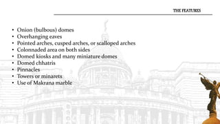 • Onion (bulbous) domes
• Overhanging eaves
• Pointed arches, cusped arches, or scalloped arches
• Colonnaded area on both sides
• Domed kiosks and many miniature domes
• Domed chhatris
• Pinnacles
• Towers or minarets
• Use of Makrana marble
THE FEATURES
 