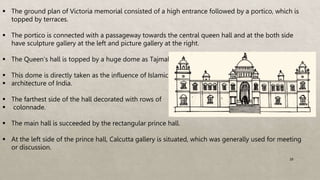  The ground plan of Victoria memorial consisted of a high entrance followed by a portico, which is
topped by terraces.
 The portico is connected with a passageway towards the central queen hall and at the both side
have sculpture gallery at the left and picture gallery at the right.
 The Queen’s hall is topped by a huge dome as Tajmahal.
 This dome is directly taken as the influence of Islamic
 architecture of India.
 The farthest side of the hall decorated with rows of
 colonnade.
 The main hall is succeeded by the rectangular prince hall.
 At the left side of the prince hall, Calcutta gallery is situated, which was generally used for meeting
or discussion.
29
 