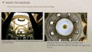 INSIDE THE MUSEUM
Built in marble, the building features dome shaped designs, tall pillars
and corner towers.
Interior of monument shows symmetry, balance and principles of Design
ceiling of church architecture rounded and
symmetry of indoors interior through light, stone, rhythm,
heirarchy
43
 