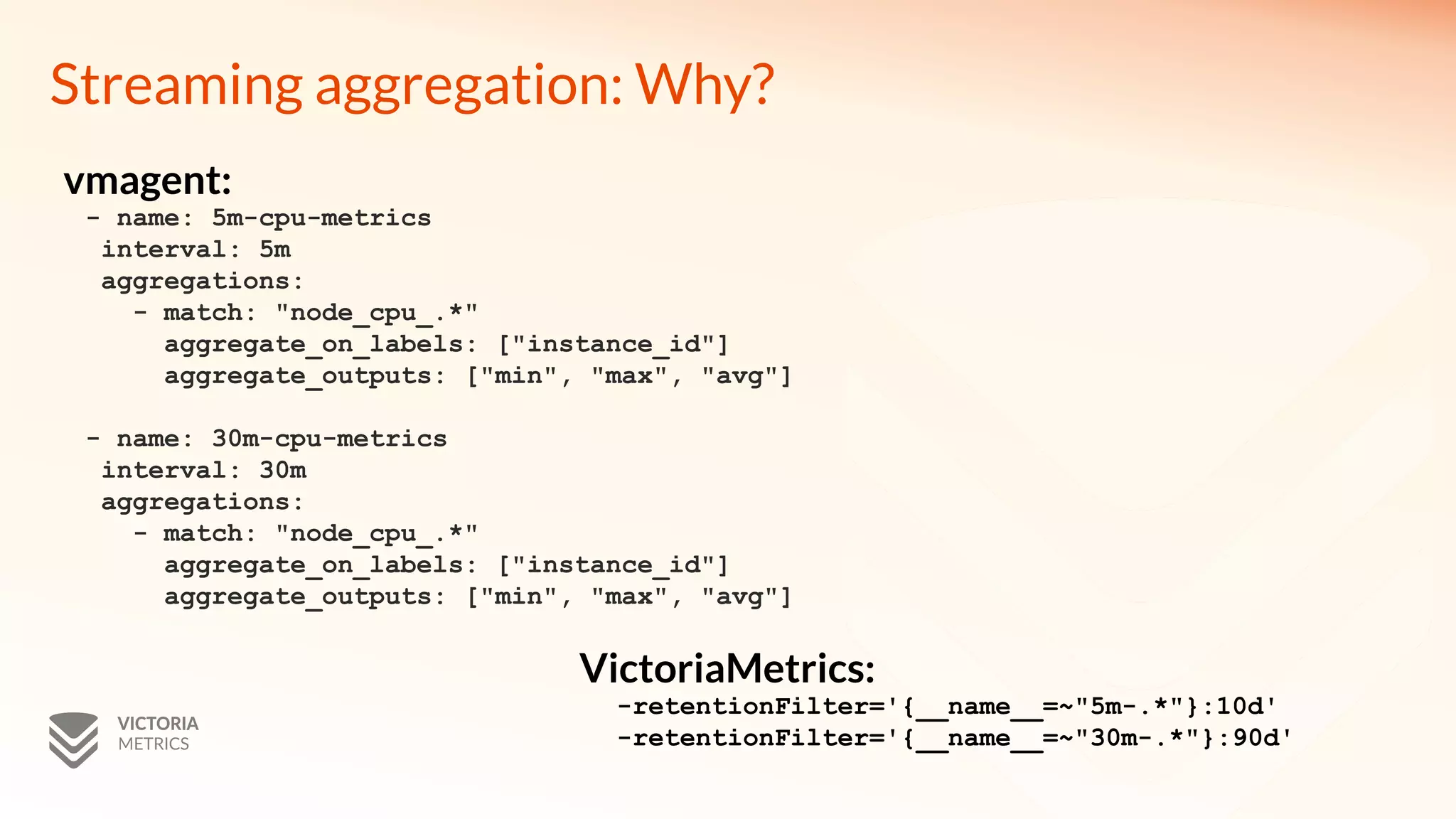 Streaming aggregation: Why?
- name: 5m-cpu-metrics
interval: 5m
aggregations:
- match: "node_cpu_.*"
aggregate_on_labels: ["instance_id"]
aggregate_outputs: ["min", "max", "avg"]
- name: 30m-cpu-metrics
interval: 30m
aggregations:
- match: "node_cpu_.*"
aggregate_on_labels: ["instance_id"]
aggregate_outputs: ["min", "max", "avg"]
-retentionFilter='{__name__=~"5m-.*"}:10d'
-retentionFilter='{__name__=~"30m-.*"}:90d'
vmagent:
VictoriaMetrics:
 