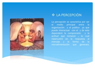  LA PERCEPCIÒN
La percepción se caracteriza por ser
el medio principal entre la
organización y el publico ya que
puede interactuar con el y de esta
dependerá la comprensión y la
actitud que tomaran , lo cual
repercutirá en la respuesta al
mensaje y la forma de la
retroalimentaciòn que generara.
 