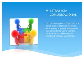  ESTRATEGIA
COMUNICACIONAL
Es como la empresa u Organización a
través de unos objetivos pretende
darse a conocer y que medios puede
usar para este fin, como ejemplo
Información sobre la Compañía ,
Publicidad, artículos u opiniones .
 