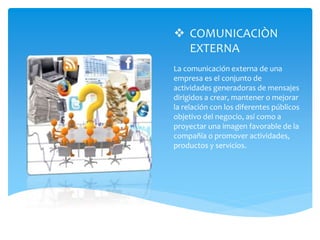  COMUNICACIÒN
EXTERNA
La comunicación externa de una
empresa es el conjunto de
actividades generadoras de mensajes
dirigidos a crear, mantener o mejorar
la relación con los diferentes públicos
objetivo del negocio, así como a
proyectar una imagen favorable de la
compañía o promover actividades,
productos y servicios.
 