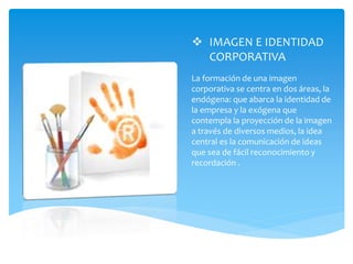  IMAGEN E IDENTIDAD
CORPORATIVA
La formación de una imagen
corporativa se centra en dos áreas, la
endógena: que abarca la identidad de
la empresa y la exógena que
contempla la proyección de la imagen
a través de diversos medios, la idea
central es la comunicación de ideas
que sea de fácil reconocimiento y
recordación .
 