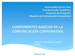 Universidad Fermín Toro
Vice-Rectorado Académico
Decanato de Postgrado
Maestría en Comunicación Corporativa
COMPONENTES BASICOS DE LA
COMUNICACIÓN CORPORATIVA
YENNEY VICTORIA MONCADA ORTEGA
37398081
Marzo 08 - 2015
 