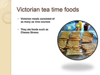 Victorian tea time foods
   Victorian meals consisted of
    as many as nine courses


   They ate foods such as
    Cheese Straws
 