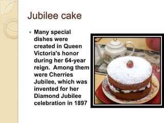 Jubilee cake
   Many special
    dishes were
    created in Queen
    Victoria's honor
    during her 64-year
    reign. Among them
    were Cherries
    Jubilee, which was
    invented for her
    Diamond Jubilee
    celebration in 1897
 