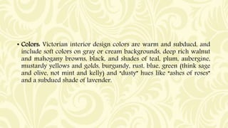• Colors: Victorian interior design colors are warm and subdued, and
include soft colors on gray or cream backgrounds, dee...
